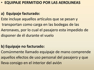 • EQUIPAJE PERMITIDO POR LAS AEROLINEAS
a) Equipaje facturado:
Este incluye aquellos artículos que se pesan y
transportan como carga en las bodegas de las
Aeronaves, por lo cual el pasajero esta impedido de
disponer de él durante el vuelo
b) Equipaje no facturado:
Comúnmente llamado equipaje de mano comprende
aquellos efectos de uso personal del pasajero y que
lleva consigo en el interior del avión
 