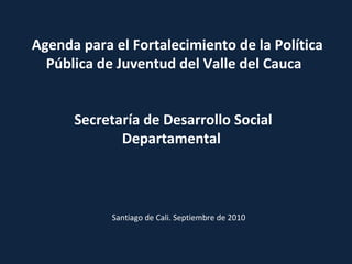 Agenda para el Fortalecimiento de la Política Pública de Juventud del Valle del Cauca  Secretaría de Desarrollo Social Departamental  Santiago de Cali. Septiembre de 2010 