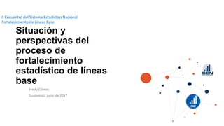 Situación y
perspectivas del
proceso de
fortalecimiento
estadístico de líneas
base
Fredy  Gómez  
Guatemala  junio  de  2017  
II  Encuentro  del  Sistema  Estadís=co  Nacional  
Fortalecimiento  de  Líneas  Base  
 