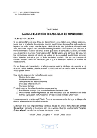 U.T.O. – F.N.I. - LINEAS DE TRANSMISION
Ing. Gustavo Adolfo Nava Bustillo
104
CAPITULO 7
CÁLCULO ELÉCTRICO DE LAS LINEAS DE TRANSMISIÓN
7.1. EFECTO CORONA.
Si los conductores de una línea de transmisión se someten a un voltaje creciente,
hasta que el gradiente de potencial (campo eléctrico) en la superficie del conductor
llegue a un valor mayor que la rigidez dieléctrica del aire (gradiente disruptivo del
aire), entonces se producen pérdidas de energía debido a la corriente que se forma a
través del medio, es decir se ioniza el aire que rodea al conductor. Es decir, que todo
sucede como si el aire se hiciera conductor, dando lugar a una corriente de fuga. En
los conductores aéreos, el efecto es visible en la oscuridad, pudiéndose apreciar
cómo quedan envueltos por un halo luminoso, azulado, de sección transversal
circular, es decir, en forma de corona, por lo que al fenómeno se le dio el nombre de
efecto corona.
En las líneas de transmisión, el efecto corona origina pérdidas de energía y, si
alcanza ciertos valores, puede producir corrosiones en los conductores a causa del
ácido que se forma.
Este efecto, depende de varios factores como:
El nivel de tensión
El diámetro del conductor
Temperatura del medio ambiente
Densidad relativa del aire
Humedad del aire
El efecto corona tiene las siguientes consecuencias:
1) Pérdidas de energía que se manifiestan en forma de calor
2) Oscilaciones electromagnéticas de alta frecuencia que se transmiten en toda
la línea y provocan perturbaciones en las señales de radio y televisión
La consecuencia práctica del Efecto Corona es una corriente de fuga análoga a la
debida a la conductancia del aislamiento
La tensión a la cual empiezan las pérdidas a través del aire se llama Tensión Crítica
Disruptiva y para ella el fenómeno aún no es visible. Cuando se alcanza la Tensión
Crítica Visual, los efluvios se hacen luminosos o sea:
Tensión Crítica Disruptiva < Tensión Crítica Visual
 