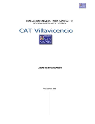 1




FUNDACION UNIVERSITARIA SAN MARTIN
     FACULTAD DE EDUCACION ABIERTA Y A DISTANCIA




          LINEAS DE INVESTIGACIÓN




                  Villavicencio, 2008
 