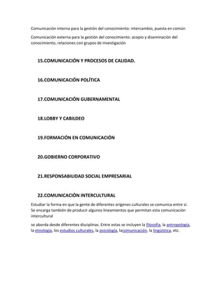 Comunicación interna para la gestión del conocimiento: intercambio, puesta en común
Comunicación externa para la gestión del conocimiento: acopio y diseminación del
conocimiento, relaciones con grupos de investigación

15.COMUNICACIÓN Y PROCESOS DE CALIDAD.

16.COMUNICACIÓN POLÍTICA

17.COMUNICACIÓN GUBERNAMENTAL

18.LOBBY Y CABILDEO

19.FORMACIÓN EN COMUNICACIÓN

20.GOBIERNO CORPORATIVO

21.RESPONSABILIDAD SOCIAL EMPRESARIAL

22.COMUNICACIÓN INTERCULTURAL
Estudiar la forma en que la gente de diferentes orígenes culturales se comunica entre sí.
Se encarga también de producir algunos lineamientos que permitan esta comunicación
intercultural
se aborda desde diferentes disciplinas. Entre estas se incluyen la filosofía, la antropología,
la etnología, los estudios culturales, la psicología, lacomunicación, la lingüística, etc.

 