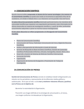 23.COMUNICACIÓN CIENTÍFICA
Resulta imprescindible comprender el alcance de las nuevas tecnologías y los avances en
el conocimiento científico ya quede este modo se incrementa la capacidad crítica de los
ciudadanos, sin olvidar el debate ético y sus relaciones con los grandes retos del futuro.
Un plano discursivo puramente científico destinado particularmente a los miembros de la
comunidad científica que requieren una capacitación permanente, estar informados de los
últimos desarrollos en materia de investigación científica y, a partir de ellos, profundizar
conocimientos adquiridos o poner en marcha nuevas investigaciones.
El otro plano discursivo se refiere propiamente a la Divulgación del Conocimiento
Científico

Planes de Comunicación Científica;
Comunicación de Prensa, Publicidad, Comunicación de Crisis y Digital de Discursos
Científicos;
Análisis y Recuperación de Información a través de Internet;
Servicios de Búsqueda en Bases de Datos Científicas; Gestión de Contenidos
Científicos Profesionales (informes, artículos, monografías, dossier, libros, etc.);
Desarrollo y Gestión de Sistemas de Referato Científico Internacional;
Corrección de Estilo;
Capacitación;
Organización de Eventos de Divulgación y Presentación de Trabajo de
Investigación,

24.COMUNICACIÓIN DE PRENSA

Gestión de Comunicaciones de Prensa consiste en establecer desde la Organización una
relación con los periodistas y representantes de los diferentes medios gráficos y
audiovisuales. De lo que se trata es de crear y mantener relaciones eficaces y positivas
con la Prensa con el objetivo de:
Aumentar la notoriedad de la Organización;
Transmitir una imagen definida en la estrategia de comunicación o, al menos,
una imagen conforme a la deseada por la Organización;

 