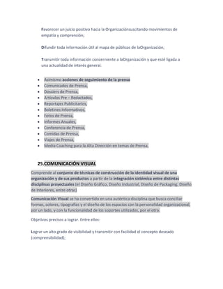 Favorecer un juicio positivo hacia la Organizaciónsuscitando movimientos de
empatía y comprensión;
Difundir toda información útil al mapa de públicos de laOrganización;
Transmitir toda información concerniente a laOrganización y que esté ligada a
una actualidad de interés general.
Asimismo acciones de seguimiento de la prensa
Comunicados de Prensa,
Dossiers de Prensa,
Artículos Pre – Redactados,
Reportajes Publicitarios,
Boletines Informativos,
Fotos de Prensa,
Informes Anuales,
Conferencia de Prensa,
Comidas de Prensa,
Viajes de Prensa,
Media Coaching para la Alta Dirección en temas de Prensa,

25.COMUNICACIÓN VISUAL
Comprende al conjunto de técnicas de construcción de la identidad visual de una
organización y de sus productos a partir de la integración sistémica entre distintas
disciplinas proyectuales (el Diseño Gráfico, Diseño Industrial, Diseño de Packaging; Diseño
de Interiores, entre otras)
Comunicación Visual se ha convertido en una auténtica disciplina que busca conciliar
formas, colores, tipografías y el diseño de los espacios con la personalidad organizacional,
por un lado, y con la funcionalidad de los soportes utilizados, por el otro.
Objetivos precisos a lograr. Entre ellos:
Lograr un alto grado de visibilidad y transmitir con facilidad el concepto deseado
(comprensibilidad);

 