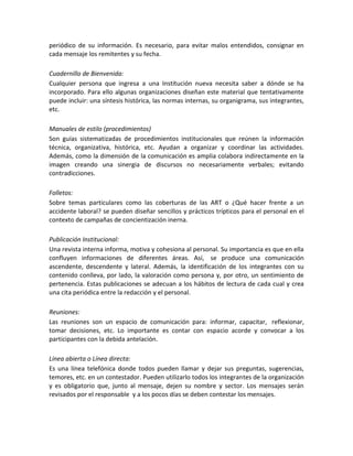 periódico de su información. Es necesario, para evitar malos entendidos, consignar en
cada mensaje los remitentes y su fecha.
Cuadernillo de Bienvenida:
Cualquier persona que ingresa a una Institución nueva necesita saber a dónde se ha
incorporado. Para ello algunas organizaciones diseñan este material que tentativamente
puede incluir: una síntesis histórica, las normas internas, su organigrama, sus integrantes,
etc.
Manuales de estilo (procedimientos)
Son guías sistematizadas de procedimientos institucionales que reúnen la información
técnica, organizativa, histórica, etc. Ayudan a organizar y coordinar las actividades.
Además, como la dimensión de la comunicación es amplia colabora indirectamente en la
imagen creando una sinergia de discursos no necesariamente verbales; evitando
contradicciones.
Folletos:
Sobre temas particulares como las coberturas de las ART o ¿Qué hacer frente a un
accidente laboral? se pueden diseñar sencillos y prácticos trípticos para el personal en el
contexto de campañas de concientización inerna.
Publicación Institucional:
Una revista interna informa, motiva y cohesiona al personal. Su importancia es que en ella
confluyen informaciones de diferentes áreas. Así, se produce una comunicación
ascendente, descendente y lateral. Además, la identificación de los integrantes con su
contenido conlleva, por lado, la valoración como persona y, por otro, un sentimiento de
pertenencia. Estas publicaciones se adecuan a los hábitos de lectura de cada cual y crea
una cita periódica entre la redacción y el personal.
Reuniones:
Las reuniones son un espacio de comunicación para: informar, capacitar, reflexionar,
tomar decisiones, etc. Lo importante es contar con espacio acorde y convocar a los
participantes con la debida antelación.
Línea abierta o Línea directa:
Es una línea telefónica donde todos pueden llamar y dejar sus preguntas, sugerencias,
temores, etc. en un contestador. Pueden utilizarlo todos los integrantes de la organización
y es obligatorio que, junto al mensaje, dejen su nombre y sector. Los mensajes serán
revisados por el responsable y a los pocos días se deben contestar los mensajes.

 