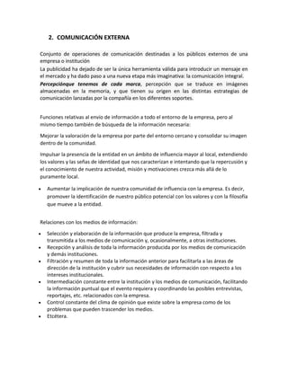 2. COMUNICACIÓN EXTERNA
Conjunto de operaciones de comunicación destinadas a los públicos externos de una
empresa o institución
La publicidad ha dejado de ser la única herramienta válida para introducir un mensaje en
el mercado y ha dado paso a una nueva etapa más imaginativa: la comunicación integral.
Percepciónque tenemos de cada marca, percepción que se traduce en imágenes
almacenadas en la memoria, y que tienen su origen en las distintas estrategias de
comunicación lanzadas por la compañía en los diferentes soportes.
Funciones relativas al envío de información a todo el entorno de la empresa, pero al
mismo tiempo también de búsqueda de la información necesaria:
Mejorar la valoración de la empresa por parte del entorno cercano y consolidar su imagen
dentro de la comunidad.
Impulsar la presencia de la entidad en un ámbito de influencia mayor al local, extendiendo
los valores y las señas de identidad que nos caracterizan e intentando que la repercusión y
el conocimiento de nuestra actividad, misión y motivaciones crezca más allá de lo
puramente local.
Aumentar la implicación de nuestra comunidad de influencia con la empresa. Es decir,
promover la identificación de nuestro público potencial con los valores y con la filosofía
que mueve a la entidad.
Relaciones con los medios de información:
Selección y elaboración de la información que produce la empresa, filtrada y
transmitida a los medios de comunicación y, ocasionalmente, a otras instituciones.
Recepción y análisis de toda la información producida por los medios de comunicación
y demás instituciones.
Filtración y resumen de toda la información anterior para facilitarla a las áreas de
dirección de la institución y cubrir sus necesidades de información con respecto a los
intereses institucionales.
Intermediación constante entre la institución y los medios de comunicación, facilitando
la información puntual que el evento requiera y coordinando las posibles entrevistas,
reportajes, etc. relacionados con la empresa.
Control constante del clima de opinión que existe sobre la empresa como de los
problemas que pueden trascender los medios.
Etcétera.

 