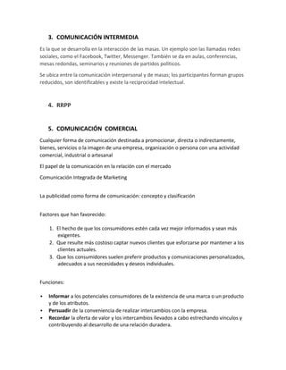 3. COMUNICACIÓN INTERMEDIA
Es la que se desarrolla en la interacción de las masas. Un ejemplo son las llamadas redes
sociales, como el Facebook, Twitter, Messenger. También se da en aulas, conferencias,
mesas redondas, seminarios y reuniones de partidos políticos.
Se ubica entre la comunicación interpersonal y de masas; los participantes forman grupos
reducidos, son identificables y existe la reciprocidad intelectual.

4. RRPP

5. COMUNICACIÓN COMERCIAL
Cualquier forma de comunicación destinada a promocionar, directa o indirectamente,
bienes, servicios o la imagen de una empresa, organización o persona con una actividad
comercial, industrial o artesanal
El papel de la comunicación en la relación con el mercado
Comunicación Integrada de Marketing
La publicidad como forma de comunicación: concepto y clasificación
Factores que han favorecido:
1. El hecho de que los consumidores estén cada vez mejor informados y sean más
exigentes.
2. Que resulte más costoso captar nuevos clientes que esforzarse por mantener a los
clientes actuales.
3. Que los consumidores suelen preferir productos y comunicaciones personalizados,
adecuados a sus necesidades y deseos individuales.
Funciones:




Informar a los potenciales consumidores de la existencia de una marca o un producto
y de los atributos.
Persuadir de la conveniencia de realizar intercambios con la empresa.
Recordar la oferta de valor y los intercambios llevados a cabo estrechando vínculos y
contribuyendo al desarrollo de una relación duradera.

 