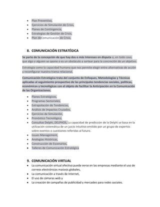 Plan Preventivo,
Ejercicios de Simulación de Crisis,
Planes de Contingencia,
Estrategias de Gestión de Crisis,
Plan deComunicación de Crisis,

8. COMUNICACIÓN ESTRATÉGICA
Se parte de la concepción de que hay dos o más intereses en disputa o, en todo caso,
que algo o alguien se opone o es un obstáculo a sortear para la concreción de un objetivo.
Estrategia como la capacidad humana que nos permite elegir entre alternativas de acción
y reconfigurar nuestra trama relacional,
Comunicación Estratégica trata del conjunto de Enfoques, Metodologías y Técnicas
aplicadas al seguimiento prospectivo de las principales tendencias sociales, políticas,
económicas y tecnológicas con el objeto de facilitar la Anticipación en la Comunicación
de las Organizaciones.
Planes Estratégicos,
Programas Sectoriales,
Extrapolación de Tendencias,
Análisis de Impactos Cruzados,
Ejercicios de Simulación,
Pronóstico Tecnológico,
Consultas Delphi, DELPHOS, La capacidad de predicción de la Delphi se basa en la
utilización sistemática de un juicio intuitivo emitido por un grupo de expertos
sobre eventos o cuestiones referidas al futuro.
Issues Management,
Analogías Históricas,
Construcción de Escenarios,
Talleres de Comunicación Estratégica

9. COMUNICACIÓN VIRTUAL
La comunicación virtual efectiva puede verse en las empresas mediante el uso de
correos electrónicos masivos globales,
La comunicación a través de Internet,
El uso de cámaras web y
La creación de campañas de publicidad y mercadeo para redes sociales.

 