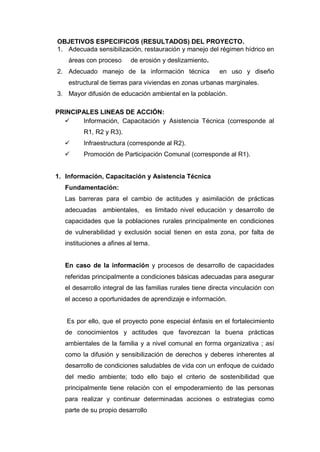 OBJETIVOS ESPECIFICOS (RESULTADOS) DEL PROYECTO.
1. Adecuada sensibilización, restauración y manejo del régimen hídrico en
    áreas con proceso      de erosión y deslizamiento.
2. Adecuado manejo de la información técnica               en uso y diseño
    estructural de tierras para viviendas en zonas urbanas marginales.
3. Mayor difusión de educación ambiental en la población.

PRINCIPALES LINEAS DE ACCIÓN:
      Información, Capacitación y Asistencia Técnica (corresponde al
         R1, R2 y R3).
        Infraestructura (corresponde al R2).
        Promoción de Participación Comunal (corresponde al R1).


1. Información, Capacitación y Asistencia Técnica
   Fundamentación:
   Las barreras para el cambio de actitudes y asimilación de prácticas
   adecuadas ambientales, es limitado nivel educación y desarrollo de
   capacidades que la poblaciones rurales principalmente en condiciones
   de vulnerabilidad y exclusión social tienen en esta zona, por falta de
   instituciones a afines al tema.


   En caso de la información y procesos de desarrollo de capacidades
   referidas principalmente a condiciones básicas adecuadas para asegurar
   el desarrollo integral de las familias rurales tiene directa vinculación con
   el acceso a oportunidades de aprendizaje e información.


   Es por ello, que el proyecto pone especial énfasis en el fortalecimiento
   de conocimientos y actitudes que favorezcan la buena prácticas
   ambientales de la familia y a nivel comunal en forma organizativa ; así
   como la difusión y sensibilización de derechos y deberes inherentes al
   desarrollo de condiciones saludables de vida con un enfoque de cuidado
   del medio ambiente; todo ello bajo el criterio de sostenibilidad que
   principalmente tiene relación con el empoderamiento de las personas
   para realizar y continuar determinadas acciones o estrategias como
   parte de su propio desarrollo
 