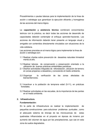 Procedimientos o pautas básicas para la implementación de la línea de
   acción o estrategia que garantizan la ejecución eficiente y homogénea
   de las acciones del marco lógico.


   La capacitación y asistencia técnica combinará conocimientos
   teóricos con la práctica, es decir todas las acciones de desarrollo de
   capacidades deberán contemplar el enfoque aprender-haciendo. Las
   acciones de información deberán tener presente un lenguaje visual y
   amigable con contenidos directamente vinculados con situaciones de la
   vida cotidiana.
   Las acciones previstas en el marco lógico para implementar la línea de
   acción o estrategia son:

   1.1 Realizar charlas sobre prevención de desastres naturales trimestral
       menta al año.

   1.2 Realizar labores de conservación y preservación orientado a la
       utilización de buenas prácticas ambientales paródicas
   2.1 Diseñar actividades integrales de reforestación, ubicación de terreno
       en zonas propenso a desastres y conociendo el medio ambiente.

   2.2 Organizar      la   verificación   de   las   zonas   afectadas   de
       bienes/Servicios.


   3.1 Incentivar a la población de temprana edad (5-11), en prácticas
    forestales.

   3.2 Realizar actividades en las escuelas, de la importancia de las pantas
       en el medio ambiente.

2. Infraestructura.
   Fundamentación:
   En la parte de infraestructura es realizar la implementación          de
   pequeñas construcciones para solucionar problemas puntuales , como
   el adecuado sistema de drenaje de las microcuencas de              estas
   quebradas influenciadas en el proyecto en épocas de invierno por
   aumento del volumen de agua por las precipitaciones, que cae en esta
   zona de suelos degradados.
 