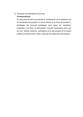 3. Promoción de Participación Comunal.
   Fundamentación:
   En esta parte se tiene que precisar la participación de la población que
   es beneficiado del proyecto en forma directa, en la línea de acciones o
   estrategias del proyecto planteadas para lograr los resultados,
   propósitos y los fines, la participación comunal organizativa tiene que
   ser una relación dinámica participativa el fin del proyecto en el tiempo
   justificar el cambio social: Antes y después de la ejecución del proyecto
 
