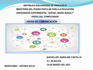 REPÚBLICA BOLIVARIANA DE VENEZUELA
MINISTERIO DEL PODER POPULAR PARA LA EDUCACIÒN
UNIVERSIDAD EXPERIMENTAL “RAFAEL MARÍA BARALT”
REDES DEL COMPUTADOR
BACHILLER: KAROLINE CASTILLO
C.I: 29.523.818
19 DE MARZO DEL 2021
MARACAIBO – ESTADO ZULIA
LINEAS DE COMUNICACIÓN
 