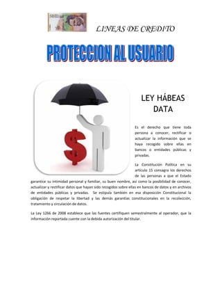 LINEAS DE CREDITO
LEY HÁBEAS
DATA
Es el derecho que tiene toda
persona a conocer, rectificar o
actualizar la información que se
haya recogido sobre ellas en
bancos o entidades públicas y
privadas.
La Constitución Política en su
artículo 15 consagra los derechos
de las personas a que el Estado
garantice su intimidad personal y familiar, su buen nombre, así como la posibilidad de conocer,
actualizar y rectificar datos que hayan sido recogidos sobre ellas en bancos de datos y en archivos
de entidades públicas y privadas. Se estipula también en esa disposición Constitucional la
obligación de respetar la libertad y las demás garantías constitucionales en la recolección,
tratamiento y circulación de datos.
La Ley 1266 de 2008 establece que las fuentes certifiquen semestralmente al operador, que la
información reportada cuente con la debida autorización del titular.
 