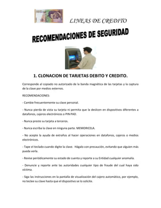 LINEAS DE CREDITO
1. CLONACION DE TARJETAS DEBITO Y CREDITO.
Corresponde al copiado no autorizado de la banda magnética de las tarjetas y la captura
de la clave por medios externos.
RECOMENDACIONES:
- Cambie frecuentemente su clave personal.
- Nunca pierda de vista su tarjeta ni permita que la deslicen en dispositivos diferentes a
datafonos, cajeros electrónicos o PIN PAD.
- Nunca preste su tarjeta a terceros.
- Nunca escriba la clave en ninguna parte. MEMORICELA.
- No acepte la ayuda de extraños al hacer operaciones en datafonos, cajeros o medios
electrónicos.
- Tape el teclado cuando digite la clave. Hágalo con precaución, evitando que alguien más
pueda verla.
- Revise periódicamente su estado de cuenta y reporte a su Entidad cualquier anomalía.
- Denuncie y reporte ante las autoridades cualquier tipo de fraude del cual haya sido
víctima.
- Siga las instrucciones en la pantalla de visualización del cajero automático, por ejemplo,
no teclee su clave hasta que el dispositivo se lo solicite.
 