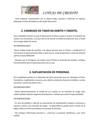 LINEAS DE CREDITO
- Ante cualquier inconveniente con la tarjeta (robo, extravío o retención en cajeros)
bloquéela a través de teléfono o de medio electrónico.
2. CAMBIAZO DE TARJETAS DEBITO Y CREDITO.
Esta modalidad consiste en que el delincuente le ofrece ayuda al usuario al momento de
realizar una transacción, y sin que este se dé cuenta le cambia la tarjeta por otra, a través
de un juego rápido de manos.
RECOMENDACIONES:
-Nunca acepte ayuda de extraños o de alguna persona que se ofrezca a colaborarle en
caso de que el cajero presente fallas, si esto ocurre, anule la operación y antes de retirarse
oprima la tecla CANCELAR.
- Siempre que le entreguen una tarjeta nueva fírmela al momento de recibirla, verifique
frecuentemente que la tarjeta que porta sea la suya.
3. SUPLANTACION DE PERSONAS.
Esta modalidad consiste en la obtención de datos personales para ser utilizados en forma
fraudulenta, suplantando al usuario, para obtener productos bancarios (créditos, cuentas
corrientes, cuentas de ahorro, etc.).
RECOMENDACIONES:
- Revise permanentemente el estado de sus cuentas en las centrales de riesgo, para
validar posibles reportes negativos de productos o créditos que usted no haya solicitado.
RECOMENDACIONES:
- En caso de pérdida o robo de sus documentos de identificación coloque la denuncie y
reporte la alerta a las centrales de riesgo. En datacrédito lo puede hacer a través de la
página Web y en Cifin acercándose a los puntos de atención.
- No entregue información personal o comercial a encuestas telefónicas o por otros
medios.
 