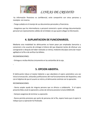 LINEAS DE CREDITO
-Su información financiera es confidencial, evite compartirla con otras personas y
manéjela con reserva.
- Tenga cuidado en el manejo de sus documentos personales y financieros.
- Asegúrese que los intermediaros o personal comercial a quien entrega documentación
personal son representantes válidos de la Entidad a la que quiere allegar la información.
4. SUPLANTACION DE FUNCIONARIOS.
Mediante esta modalidad los delincuentes se hacen pasar por empleados bancarios y
convencen a los usuarios de entregar el dinero del que disponen (antes de efectuar una
consignación o después de haber realizado un retiro), mediante disculpas como dar mayor
agilidad en la fila o de verificar los billetes.
RECOMENDACIONES:
- Entregue o reciba efectivo únicamente en las ventanillas de la caja.
-
5. OPCION ABIERTA.
El delincuente induce al tarjeta habiente a que abandone el cajero automático una vez
inicia la transacción, utilizando justificaciones del mal funcionamiento del dispositivo, esto
con el objetivo de que el usuario se retire y el delincuente continúe con la operación.
RECOMENDACIONES:
- Nunca acepte ayuda de ninguna persona que se ofrezca a colaborarle. Si el cajero
presenta fallas anule la operación y antes de retirarse presione la tecla CANCELAR.
- Siempre asegúrese de terminar su operación.
- Nunca permita presiones por parte de personas de la fila, espere hasta que el cajero le
indique que su operación ha finalizado.
 