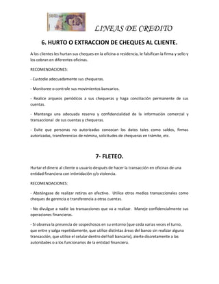 LINEAS DE CREDITO
6. HURTO O EXTRACCION DE CHEQUES AL CLIENTE.
A los clientes les hurtan sus cheques en la oficina o residencia, le falsifican la firma y sello y
los cobran en diferentes oficinas.
RECOMENDACIONES:
- Custodie adecuadamente sus chequeras.
- Monitoree o controle sus movimientos bancarios.
- Realice arqueos periódicos a sus chequeras y haga conciliación permanente de sus
cuentas.
- Mantenga una adecuada reserva y confidencialidad de la información comercial y
transaccional de sus cuentas y chequeras.
- Evite que personas no autorizadas conozcan los datos tales como saldos, firmas
autorizadas, transferencias de nómina, solicitudes de chequeras en trámite, etc.
7- FLETEO.
Hurtar el dinero al cliente o usuario después de hacer la transacción en oficinas de una
entidad financiera con intimidación y/o violencia.
RECOMENDACIONES:
- Absténgase de realizar retiros en efectivo. Utilice otros medios transaccionales como
cheques de gerencia o transferencia a otras cuentas.
- No divulgue a nadie las transacciones que va a realizar. Maneje confidencialmente sus
operaciones financieras.
- Si observa la presencia de sospechosos en su entorno (que ceda varias veces el turno,
que entre y salga repetidamente, que utilice distintas áreas del banco sin realizar alguna
transacción, que utilice el celular dentro del hall bancario), alerte discretamente a las
autoridades o a los funcionarios de la entidad financiera.
 