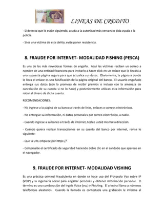 LINEAS DE CREDITO
- Si detecta que lo están siguiendo, acuda a la autoridad más cercana o pida ayuda a la
policía.
- Si es una víctima de este delito, evite poner resistencia.
8. FRAUDE POR INTERNET- MODALIDAD PISHING (PESCA)
Es una de las más novedosas formas de engaño. Aquí las víctimas reciben un correo a
nombre de una entidad financiera para invitarlo a hacer click en un enlace que lo llevará a
una supuesta página segura para que actualice sus datos. Obviamente, la página a donde
lo lleva el enlace es una falsificación de la página original del banco. El usuario engañado
entrega sus datos (con la promesa de recibir premios o incluso con la amenaza de
cancelación de su cuenta si no lo hace) y posteriormente utilizan esta información para
robar el dinero de dicha cuenta.
RECOMENDACIONES:
- No ingrese a la página de su banco a través de links, enlaces o correos electrónicos.
- No entregue su información, ni datos personales por correo electrónico, a nadie.
- Cuando ingrese a su banco a través de internet, teclee usted mismo la dirección.
- Cuando quiera realizar transacciones en su cuenta del banco por internet, revise lo
siguiente:
- Que la URL empiece por https://
- Compruebe el certificado de seguridad haciendo doble clic en el candado que aparece en
el navegador.
9. FRAUDE POR INTERNET- MODALIDAD VISHING
Es una práctica criminal fraudulenta en donde se hace uso del Protocolo Voz sobre IP
(VoIP) y la ingeniería social para engañar personas y obtener información personal. El
término es una combinación del inglés Voice (voz) y Phishing. El criminal llama a números
telefónicos aleatorios. Cuando la llamada es contestada una grabación le informa al
 