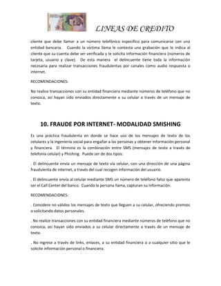 LINEAS DE CREDITO
cliente que debe llamar a un número telefónico específico para comunicarse con una
entidad bancaria. Cuando la víctima llama le contesta una grabación que le indica al
cliente que su cuenta debe ser verificada y le solicita información financiera (números de
tarjeta, usuario y clave). De esta manera el delincuente tiene toda la información
necesaria para realizar transacciones fraudulentas por canales como audio respuesta o
internet.
RECOMENDACIONES:
No realice transacciones con su entidad financiera mediante números de teléfono que no
conozca, así hayan sido enviados directamente a su celular a través de un mensaje de
texto.
10. FRAUDE POR INTERNET- MODALIDAD SMISHING
Es una práctica fraudulenta en donde se hace uso de los mensajes de texto de los
celulares y la ingeniería social para engañar a las personas y obtener información personal
y financiera. El término es la combinación entre SMS (mensajes de texto a través de
telefonía celular) y Phishing. Puede ser de dos tipos:
. El delincuente envía un mensaje de texto vía celular, con una dirección de una página
fraudulenta de internet, a través del cual recogen información del usuario.
. El delincuente envía al celular mediante SMS un número de teléfono falso que aparenta
ser el Call Center del banco. Cuando la persona llama, capturan su información.
RECOMENDACIONES:
. Considere no válidos los mensajes de texto que lleguen a su celular, ofreciendo premios
o solicitando datos personales.
. No realice transacciones con su entidad financiera mediante números de teléfono que no
conozca, así hayan sido enviados a su celular directamente a través de un mensaje de
texto.
. No ingrese a través de links, enlaces, a su entidad financiera o a cualquier sitio que le
solicite información personal o financiera.
 