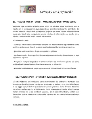 LINEAS DE CREDITO
11. FRAUDE POR INTERNET- MODALIDAD SOFTWARE ESPIA-
Mediante esta modalidad el delincuente utiliza un software espía (programas que se
instalan en el computador sin autorización) que permite monitorear las actividades del
usuario de dicho computador (por ejemplo, páginas que visita, tipo de información que
busca, etc.) desde otro computador remoto e incluso la información que escribe en su
teclado y los contenidos de sus correos electrónicos.
RECOMENDACIONES:
- Mantenga actualizado su computador personal con mecanismos de seguridad tales como
antivirus, antispyware, firewall personal, parches de seguridad personal, entre otros.
- No realice sus transacciones desde computadores públicos.
- No abra mensajes de correo electrónico enviados por remitentes desconocidos, ni abra
los archivos adjuntos.
- Al ingresar cualquier dispositivo de almacenamiento de información (USB o CD room)
verifíquelo a través del sistema de antivirus antes de su utilización.
- No realice instalaciones de juegos o programas de internet desde sitios no confiables.
12. FRAUDE POR INTERNET- MODALIDAD KEY LOGGER
En esta modalidad el delincuente utiliza herramientas de software o hardware que
permiten grabar el texto que escribe una persona en su teclado. En el caso del software,
el key logger captura todo lo que escribe el usuario y lo envía a una dirección de correo
electrónico configurado por el delincuente. Estos programas se instalan y funcionan de
manera invisible (no se da cuenta el usuario). En el caso del hardware, existen unos
dispositivos que se conectan al computador y graban en una memoria interna el texto
tecleado.
RECOMENDACIONES:
 