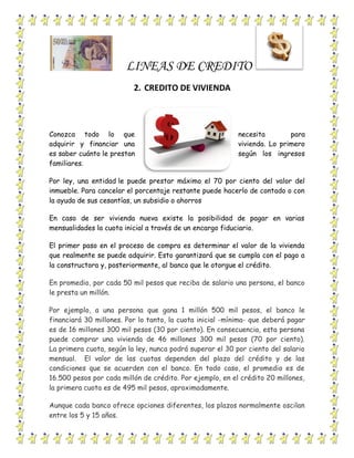 LINEAS DE CREDITO
2. CREDITO DE VIVIENDA
Conozca todo lo que necesita para
adquirir y financiar una vivienda. Lo primero
es saber cuánto le prestan según los ingresos
familiares.
Por ley, una entidad le puede prestar máximo el 70 por ciento del valor del
inmueble. Para cancelar el porcentaje restante puede hacerlo de contado o con
la ayuda de sus cesantías, un subsidio o ahorros
En caso de ser vivienda nueva existe la posibilidad de pagar en varias
mensualidades la cuota inicial a través de un encargo fiduciario.
El primer paso en el proceso de compra es determinar el valor de la vivienda
que realmente se puede adquirir. Esto garantizará que se cumpla con el pago a
la constructora y, posteriormente, al banco que le otorgue el crédito.
En promedio, por cada 50 mil pesos que reciba de salario una persona, el banco
le presta un millón.
Por ejemplo, a una persona que gana 1 millón 500 mil pesos, el banco le
financiará 30 millones. Por lo tanto, la cuota inicial -mínima- que deberá pagar
es de 16 millones 300 mil pesos (30 por ciento). En consecuencia, esta persona
puede comprar una vivienda de 46 millones 300 mil pesos (70 por ciento).
La primera cuota, según la ley, nunca podrá superar el 30 por ciento del salario
mensual. El valor de las cuotas dependen del plazo del crédito y de las
condiciones que se acuerden con el banco. En todo caso, el promedio es de
16.500 pesos por cada millón de crédito. Por ejemplo, en el crédito 20 millones,
la primera cuota es de 495 mil pesos, aproximadamente.
Aunque cada banco ofrece opciones diferentes, los plazos normalmente oscilan
entre los 5 y 15 años.
 