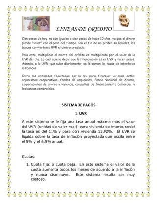 LINEAS DE CREDITO
Cien pesos de hoy, no son iguales a cien pesos de hace 10 años, ya que el dinero
pierde "valor" con el paso del tiempo. Con el fin de no perder su liquidez, los
bancos convierten a UVR el dinero prestado.
Para esto, multiplican el monto del crédito es multiplicado por el valor de la
UVR del día. Lo cual quiere decir que la financiación es en UVR y no en pesos.
Además, a la UVR -que sube diariamente- se le suman las tasas de interés de
los bancos.
Entre las entidades facultadas por la ley para financiar vivienda están:
organismos cooperativos, fondos de empleados, Fondo Nacional de Ahorro,
corporaciones de ahorro y vivienda, compañías de financiamiento comercial y
los bancos comerciales.
SISTEMA DE PAGOS
1. UVR
A este sistema se le fija una tasa anual máxima más el valor
del UVR (unidad de valor real) para vivienda de interés social
la tasa es del 11% y para otra vivienda 13,92%. El UVR se
liquida sobre la tasa de inflación proyectada que oscila entre
el 5% y el 6.5% anual.
Cuotas:
1. Cuota fija: o cuota baja. En este sistema el valor de la
cuota aumenta todos los meses de acuerdo a la inflación
y nunca disminuye. Este sistema resulta ser muy
costoso.
 