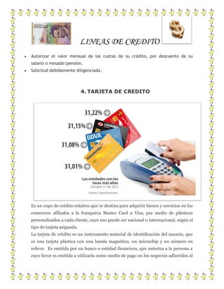 LINEAS DE CREDITO
Autorizar el valor mensual de las cuotas de su crédito, por descuento de su
salario o mesada/pensión.
Solicitud debidamente diligenciada.
4. TARJETA DE CREDITO
Es un cupo de crédito rotativo que se destina para adquirir bienes y servicios en los
comercios afiliados a la franquicia Master Card o Visa, por medio de plásticos
personalizados a cada cliente, cuyo uso puede ser nacional o internacional, según el
tipo de tarjeta asignada.
La tarjeta de crédito es un instrumento material de identificación del usuario, que
es una tarjeta plástica con una banda magnética, un microchip y un número en
relieve. Es emitida por un banco o entidad financiera, que autoriza a la persona a
cuyo favor es emitida a utilizarla como medio de pago en los negocios adheridos al
 