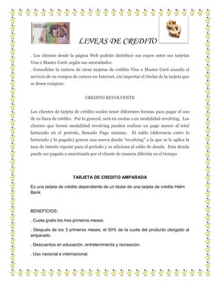 LINEAS DE CREDITO
. Los clientes desde la página Web podrán distribuir sus cupos entre sus tarjetas
Visa o Master Card, según sus necesidades.
. Consolidar la cartera de otras tarjetas de crédito Visa o Master Card usando el
servicio de su compra de cartera en Internet, sin importar el titular de la tarjeta que
se desee comprar.
CREDITO REVOLVENTE
Los clientes de tarjeta de crédito suelen tener diferentes formas para pagar el uso
de su línea de crédito. Por lo general, será en cuotas o en modalidad revolving. Los
clientes que tienen modalidad revolving pueden realizar un pago menor al total
facturado en el período, llamado Pago mínimo. El saldo (diferencia entre lo
facturado y lo pagado) genera una nueva deuda “revolving” a la que se le aplica la
tasa de interés vigente para el período y se adiciona al saldo de deuda. Esta deuda
puede ser pagada o amortizada por el cliente de manera diferida en el tiempo.
TARJETA DE CREDITO AMPARADA
Es una tarjeta de crédito dependiente de un titular de una tarjeta de crédito Helm
Bank.
BENEFICIOS:
. Cuota gratis los tres primeros meses.
. Después de los 3 primeros meses, el 50% de la cuota del producto otorgado al
amparado.
. Descuentos en educación, entretenimiento y recreación.
. Uso nacional e internacional.
 