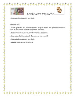 LINEAS DE CREDITO
. Acumulación de puntos Helm Bank.
BENEFICIOS:
. Cuota gratis los tres primeros meses. Después de los tres primeros meses el
50% de la cuota del producto otorgado al amparado.
. Descuentos en educación, entretenimiento y recreación.
. Uso nacional e internacional. Cobertura a nivel mundial.
. Acumulación de puntos Helm Bank.
. Avance hasta del 100% del cupo.
 