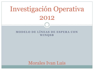 MODELO DE LÍNEAS DE ESPERA CON
WINQSB
Investigación Operativa
2012
Morales Ivan Luis
 