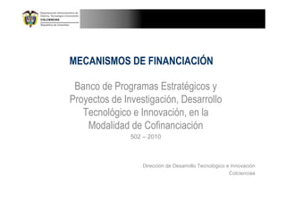 MECANISMOS DE FINANCIACIÓN

 Banco de Programas Estratégicos y
Proyectos de Investigación, Desarrollo
   Tecnológico e Innovación, en la
    Modalidad de Cofinanciación
               502 – 2010



                  Dirección de Desarrollo Tecnológico e Innovación
                                                       Colciencias
 