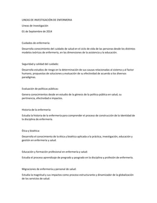 LINEAS DE INVESTIGACIÓN DE ENFERMERIA 
Líneas de Investigación 
01 de Septiembre de 2014 
Cuidados de enfermería: 
Desarrolla conocimiento del cuidado de salud en el ciclo de vida de las personas desde los distintos 
modelos teóricos de enfermería, en las dimensiones de la asistencia y la educación. 
Seguridad y calidad del cuidado: 
Desarrolla estudios de riesgo en la determinación de sus causas relacionadas al sistema y al factor 
humano, propuestas de soluciones y evaluación de su efectividad de acuerdo a los diversos 
paradigmas. 
Evaluación de políticas públicas: 
Genera conocimientos desde en estudio de la génesis de la política pública en salud, su 
pertinencia, efectividad e impactos. 
Historia de la enfermería: 
Estudia la historia de la enfermería para comprender el proceso de construcción de la identidad de 
la disciplina de enfermería. 
Ética y bioética: 
Desarrolla el conocimiento de la ética y bioética aplicada a la práctica, investigación, educación y 
gestión en enfermería y salud. 
Educación y formación profesional en enfermería y salud: 
Estudia el proceso aprendizaje de pregrado y posgrado en la disciplina y profesión de enfermería. 
Migraciones de enfermería y personal de salud: 
Estudia la magnitud y sus impactos como proceso estructurante y dinamizador de la globalización 
de los servicios de salud. 
 