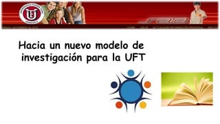 Hacia un nuevo modelo de
investigación para la UFT
 