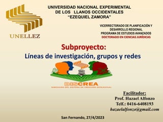Subproyecto:
Líneas de investigación, grupos y redes
Facilitador:
Prof. Hazael Alfonzo
Telf.: 0416-6408193
hazaelalfonzo@gmail.com
San Fernando, 27/4/2023
UNIVERSIDAD NACIONAL EXPERIMENTAL
DE LOS LLANOS OCCIDENTALES
“EZEQUIEL ZAMORA”
VICERRECTORADO DE PLANIFICACIÓN Y
DESARROLLO REGIONAL
PROGRAMA DE ESTUDIOS AVANZADOS
DOCTORADO EN CIENCIAS JURÍDICAS
 