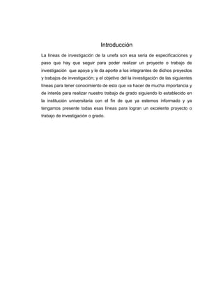 Introducción
La líneas de investigación de la unefa son esa seria de especificaciones y
paso que hay que seguir para poder realizar un proyecto o trabajo de
investigación que apoya y le da aporte a los integrantes de dichos proyectos
y trabajos de investigación; y el objetivo del la investigación de las siguientes
líneas para tener conocimiento de esto que va hacer de mucha importancia y
de interés para realizar nuestro trabajo de grado siguiendo lo establecido en
la institución universitaria con el fin de que ya estemos informado y ya
tengamos presente todas esas líneas para logran un excelente proyecto o
trabajo de investigación o grado.

 