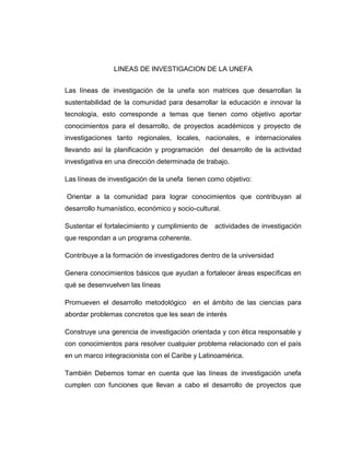 LINEAS DE INVESTIGACION DE LA UNEFA
Las líneas de investigación de la unefa son matrices que desarrollan la
sustentabilidad de la comunidad para desarrollar la educación e innovar la
tecnología, esto corresponde a temas que tienen como objetivo aportar
conocimientos para el desarrollo, de proyectos académicos y proyecto de
investigaciones tanto regionales, locales, nacionales, e internacionales
llevando así la planificación y programación del desarrollo de la actividad
investigativa en una dirección determinada de trabajo.
Las líneas de investigación de la unefa tienen como objetivo:
Orientar a la comunidad para lograr conocimientos que contribuyan al
desarrollo humanístico, económico y socio-cultural.
Sustentar el fortalecimiento y cumplimiento de

actividades de investigación

que respondan a un programa coherente.
Contribuye a la formación de investigadores dentro de la universidad
Genera conocimientos básicos que ayudan a fortalecer áreas específicas en
qué se desenvuelven las líneas
Promueven el desarrollo metodológico en el ámbito de las ciencias para
abordar problemas concretos que les sean de interés
Construye una gerencia de investigación orientada y con ética responsable y
con conocimientos para resolver cualquier problema relacionado con el país
en un marco integracionista con el Caribe y Latinoamérica.
También Debemos tomar en cuenta que las líneas de investigación unefa
cumplen con funciones que llevan a cabo el desarrollo de proyectos que

 