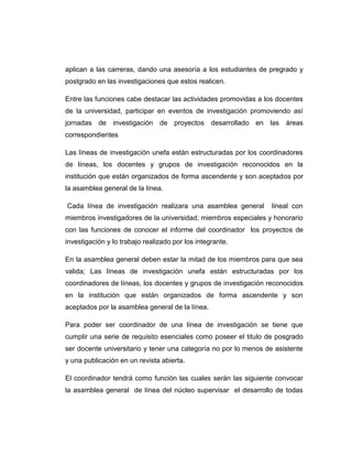 aplican a las carreras, dando una asesoría a los estudiantes de pregrado y
postgrado en las investigaciones que estos realicen.
Entre las funciones cabe destacar las actividades promovidas a los docentes
de la universidad, participar en eventos de investigación promoviendo así
jornadas de investigación de proyectos desarrollado en las áreas
correspondientes
Las líneas de investigación unefa están estructuradas por los coordinadores
de líneas, los docentes y grupos de investigación reconocidos en la
institución que están organizados de forma ascendente y son aceptados por
la asamblea general de la línea.
Cada línea de investigación realizara una asamblea general

lineal con

miembros investigadores de la universidad; miembros especiales y honorario
con las funciones de conocer el informe del coordinador los proyectos de
investigación y lo trabajo realizado por los integrante.
En la asamblea general deben estar la mitad de los miembros para que sea
valida; Las líneas de investigación unefa están estructuradas por los
coordinadores de líneas, los docentes y grupos de investigación reconocidos
en la institución que están organizados de forma ascendente y son
aceptados por la asamblea general de la línea.
Para poder ser coordinador de una línea de investigación se tiene que
cumplir una serie de requisito esenciales como poseer el titulo de posgrado
ser docente universitario y tener una categoría no por lo menos de asistente
y una publicación en un revista abierta.
El coordinador tendrá como función las cuales serán las siguiente convocar
la asamblea general de línea del núcleo supervisar el desarrollo de todas

 