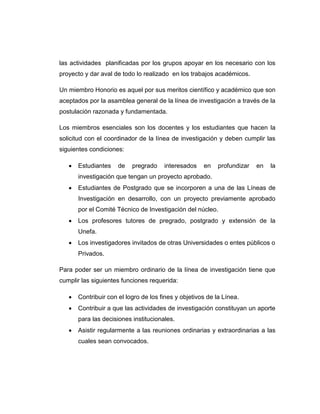 las actividades planificadas por los grupos apoyar en los necesario con los
proyecto y dar aval de todo lo realizado en los trabajos académicos.
Un miembro Honorio es aquel por sus meritos científico y académico que son
aceptados por la asamblea general de la línea de investigación a través de la
postulación razonada y fundamentada.
Los miembros esenciales son los docentes y los estudiantes que hacen la
solicitud con el coordinador de la línea de investigación y deben cumplir las
siguientes condiciones:


Estudiantes

de

pregrado

interesados

en

profundizar

en

la

investigación que tengan un proyecto aprobado.


Estudiantes de Postgrado que se incorporen a una de las Líneas de
Investigación en desarrollo, con un proyecto previamente aprobado
por el Comité Técnico de Investigación del núcleo.



Los profesores tutores de pregrado, postgrado y extensión de la
Unefa.



Los investigadores invitados de otras Universidades o entes públicos o
Privados.

Para poder ser un miembro ordinario de la línea de investigación tiene que
cumplir las siguientes funciones requerida:


Contribuir con el logro de los fines y objetivos de la Línea.



Contribuir a que las actividades de investigación constituyan un aporte
para las decisiones institucionales.



Asistir regularmente a las reuniones ordinarias y extraordinarias a las
cuales sean convocados.

 