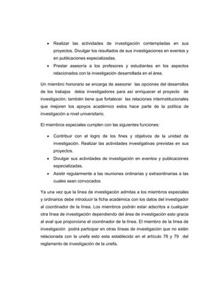 

Realizar las actividades de investigación contempladas en sus
proyectos. Divulgar los resultados de sus investigaciones en eventos y
en publicaciones especializadas.



Prestar asesoría a los profesores y estudiantes en los aspectos
relacionados con la investigación desarrollada en el área.

Un miembro honorario se encarga de asesorar las opciones del desarrollos
de los trabajos delos investigadores para así enriquecer el proyecto de
investigación; también tiene que fortalecer las relaciones interinstitucionales
que mejoren los apoyos académico estos hace parte de la política de
investigación a nivel universitario.
El miembros especiales cumplen con las siguientes funciones:


Contribuir con el logro de los fines y objetivos de la unidad de
investigación. Realizar las actividades investigativas previstas en sus
proyectos.



Divulgar sus actividades de investigación en eventos y publicaciones
especializadas.



Asistir regularmente a las reuniones ordinarias y extraordinarias a las
cuales sean convocados

Ya una vez que la línea de investigación admitas a los miembros especiales
y ordinarios debe introducir la ficha académica con los datos del investigador
al coordinador de la línea. Los miembros podrán estar adscritos a cualquier
otra línea de investigación dependiendo del área de investigación esto gracia
al aval que proporciona el coordinador de la línea. El miembro de la línea de
investigación podrá participar en otras líneas de investigación que no estén
relacionada con la unefa esto esta establecido en el artículo 78 y 79 del
reglamento de investigación de la unefa.

 