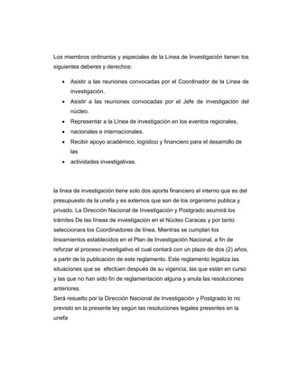 Los miembros ordinarios y especiales de la Línea de Investigación tienen los
siguientes deberes y derechos:


Asistir a las reuniones convocadas por el Coordinador de la Línea de
investigación.



Asistir a las reuniones convocadas por el Jefe de investigación del
núcleo.



Representar a la Línea de investigación en los eventos regionales,



nacionales e internacionales.



Recibir apoyo académico, logístico y financiero para el desarrollo de
las



actividades investigativas.

la línea de investigación tiene solo dos aporte financiero el interno que es del
presupuesto de la unefa y es externos que son de los organismo publica y
privado. La Dirección Nacional de Investigación y Postgrado asumirá los
trámites De las líneas de investigación en el Núcleo Caracas y por tanto
seleccionara los Coordinadores de línea, Mientras se cumplan los
lineamientos establecidos en el Plan de Investigación Nacional, a fin de
reforzar el proceso investigativo el cual contará con un plazo de dos (2) años,
a partir de la publicación de este reglamento. Este reglamento legaliza las
situaciones que se efectúen después de su vigencia, las que están en curso
y las que no han sido fin de reglamentación alguna y anula las resoluciones
anteriores.
Será resuelto por la Dirección Nacional de Investigación y Postgrado lo no
previsto en la presente ley según las resoluciones legales presentes en la
unefa

 