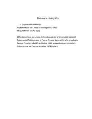 Referencia bibliográfica


pagina web(unefa.com)

Reglamento de las Líneas de Investigación, Unefa
REGLININV-DI-VICAC-0002

El Reglamento de las Líneas de Investigación de la Universidad Nacional
Experimental Politécnica de la Fuerza Armada Nacional (Unefa), creada por
Decreto Presidencial el 26 de Abril de 1999, antiguo Instituto Universitario
Politécnico de las Fuerzas Armadas, 1974 (Iupfan).

 