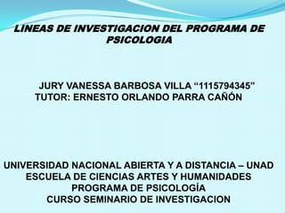 LINEAS DE INVESTIGACION DEL PROGRAMA DE
PSICOLOGIA

JURY VANESSA BARBOSA VILLA “1115794345”
TUTOR: ERNESTO ORLANDO PARRA CAÑÓN

UNIVERSIDAD NACIONAL ABIERTA Y A DISTANCIA – UNAD
ESCUELA DE CIENCIAS ARTES Y HUMANIDADES
PROGRAMA DE PSICOLOGÍA
CURSO SEMINARIO DE INVESTIGACION

 