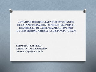 ACTIVIDAD DESARROLLADA POR ESTUDIANTES
DE LA ESPECIALIZACIÓN EN PEDAGOGÍA PARA EL
DESARROLLO DEL APRENDIZAJE AUTÓNOMO
DE UNIVERSIDAD ABIERTA Y A DISTANCIA (UNAD)
SEBASTIÁN CASTILLO
LEDYS TATIANA CARREÑO
ALBERTO JOSÉ GARCÍA
 