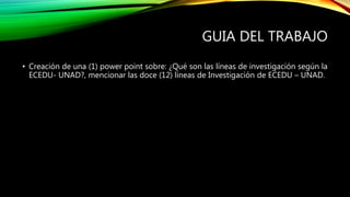 GUIA DEL TRABAJO
• Creación de una (1) power point sobre: ¿Qué son las líneas de investigación según la
ECEDU- UNAD?, mencionar las doce (12) líneas de Investigación de ECEDU – UNAD.
 