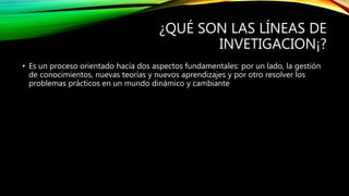 ¿QUÉ SON LAS LÍNEAS DE
INVETIGACION¡?
• Es un proceso orientado hacia dos aspectos fundamentales: por un lado, la gestión
de conocimientos, nuevas teorías y nuevos aprendizajes y por otro resolver los
problemas prácticos en un mundo dinámico y cambiante
 