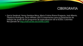 CIBERGRAFIA
• García Sandoval, Yenny Gamboa Mora, María Cristina Rivera Piragauta, José Alberto,
Tibaduiza Rodríguez, Oscar Alfredo (2017).Lineamientos para la presentación de
trabajos de grado de los programas de especialización de la ECEDU. Colombia
Recuperado de http://hdl.handle.net/10596/12693
 