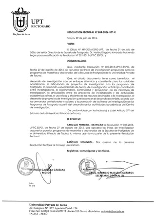 UPT
RECTORADO
Sin fines de lucro
RESOLUCION RECTORAL N° 804-2016-UPT-R
Tacna, 22 de julio de 2016.
VISTO:
El Oficio N° 499-2016-ESPG-UPT, de fecho 21 de julio de
2016, del señor Director de la Escuela de Postgrado, Dr. Noribal Zegarra Alvarado haciendo
llegar para su ratificación la Resolución N° 021-2015-UPT-C.ESPG; y
CONSIDERANDO;
Que, m ediante Resolución N° 021-2015-UPT-C.ESPG, de
fecha 27 de agosto de 2015, se aprueba las líneas de investigación propuestas pora los
programas de maestrías y doctorados de la Escuela de Postgrado de la Universidad Privada
de Tacna;
Que, el citado docum ento tiene com o beneficios el
desarrollo de investigación con un enfoque sistémico y consistente para las unidades
académ icos, la articulación de proyectos de investigación con los programas de
Postgrado, la selección especializada de temos de investigación, el trabajo coordinado
entre investigadores, el sostenimiento, continuidad y proyección de las iniciativas de
investigación, lo articulación entre los proyectos de investigación y las actividades
académ icas afines, el uso eficaz y eficiente de los recursos destinados a la investigación, el
desarrollo de proyectos de investigación que favorecen el desarrollo sostenible, acorde con
los demandas profesionales y sociales, y la promoción de las líneas de investigación de los
Programas de Postgrado a partir del desarrollo de las actividades académ icas del Centro
de Investigación;
De conform idad con los incisos b) y s) del Artículo 37° del
Estatuto de la Universidad Privada de Tacna;
SE RESUELVE:
ARTICULO PRIMERO.- RATIFICAR la Resolución N° 021-2015-
UPT-C.ESPG, de fecha 27 de agosto de 2015, que aprueba las líneas de investigación
propuestas para los programas de maestrías y doctorados de lo Escuela de Postgrado de
la Universidad Privada de Tacna, la misma que forma parte de la presente Resolución
Rectoral.
ARTÍCULO SEGUNDO.- Dar cuenta de la presente
Resolución Rectoral al Consejo Universitario.
Regístrese, comuniqúese y archívese.
Universidad Privada de Tacna
Av. Bolognesi N° 1177 Apartado Postal: 126
Fono-Fax: 426881 Central 427212 Anexo 101 Correo electrónico: rectorado@.uDt.edu.pe
TA CN A -PERÚ
 