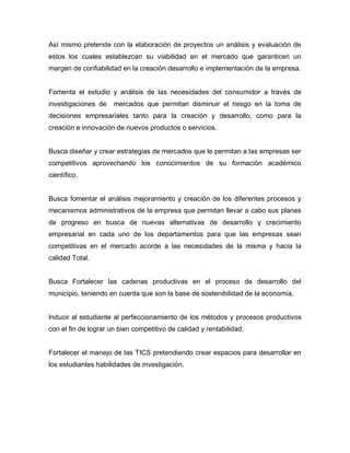 Así mismo pretende con la elaboración de proyectos un análisis y evaluación de
estos los cuales establezcan su viabilidad en el mercado que garanticen un
margen de confiabilidad en la creación desarrollo e implementación de la empresa.
Fomenta el estudio y análisis de las necesidades del consumidor a través de
investigaciones de mercados que permitan disminuir el riesgo en la toma de
decisiones empresariales tanto para la creación y desarrollo, como para la
creación e innovación de nuevos productos o servicios.
Busca diseñar y crear estrategias de mercados que le permitan a las empresas ser
competitivos aprovechando los conocimientos de su formación académico
científico.
Busca fomentar el análisis mejoramiento y creación de los diferentes procesos y
mecanismos administrativos de la empresa que permitan llevar a cabo sus planes
de progreso en busca de nuevas alternativas de desarrollo y crecimiento
empresarial en cada uno de los departamentos para que las empresas sean
competitivas en el mercado acorde a las necesidades de la misma y hacia la
calidad Total.
Busca Fortalecer las cadenas productivas en el proceso de desarrollo del
municipio, teniendo en cuenta que son la base de sostenibilidad de la economía.
Inducir al estudiante al perfeccionamiento de los métodos y procesos productivos
con el fin de lograr un bien competitivo de calidad y rentabilidad.
Fortalecer el manejo de las TICS pretendiendo crear espacios para desarrollar en
los estudiantes habilidades de investigación.
 