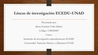 Líneas de investigación ECEDU-UNAD
Presentado por:
Jhony Esteban Uribe Salinas
Código: 1128450087
Curso:
Seminario de investigación especializaciones ECEDU
Universidad Nacional Abierta y a Distancia UNAD
 