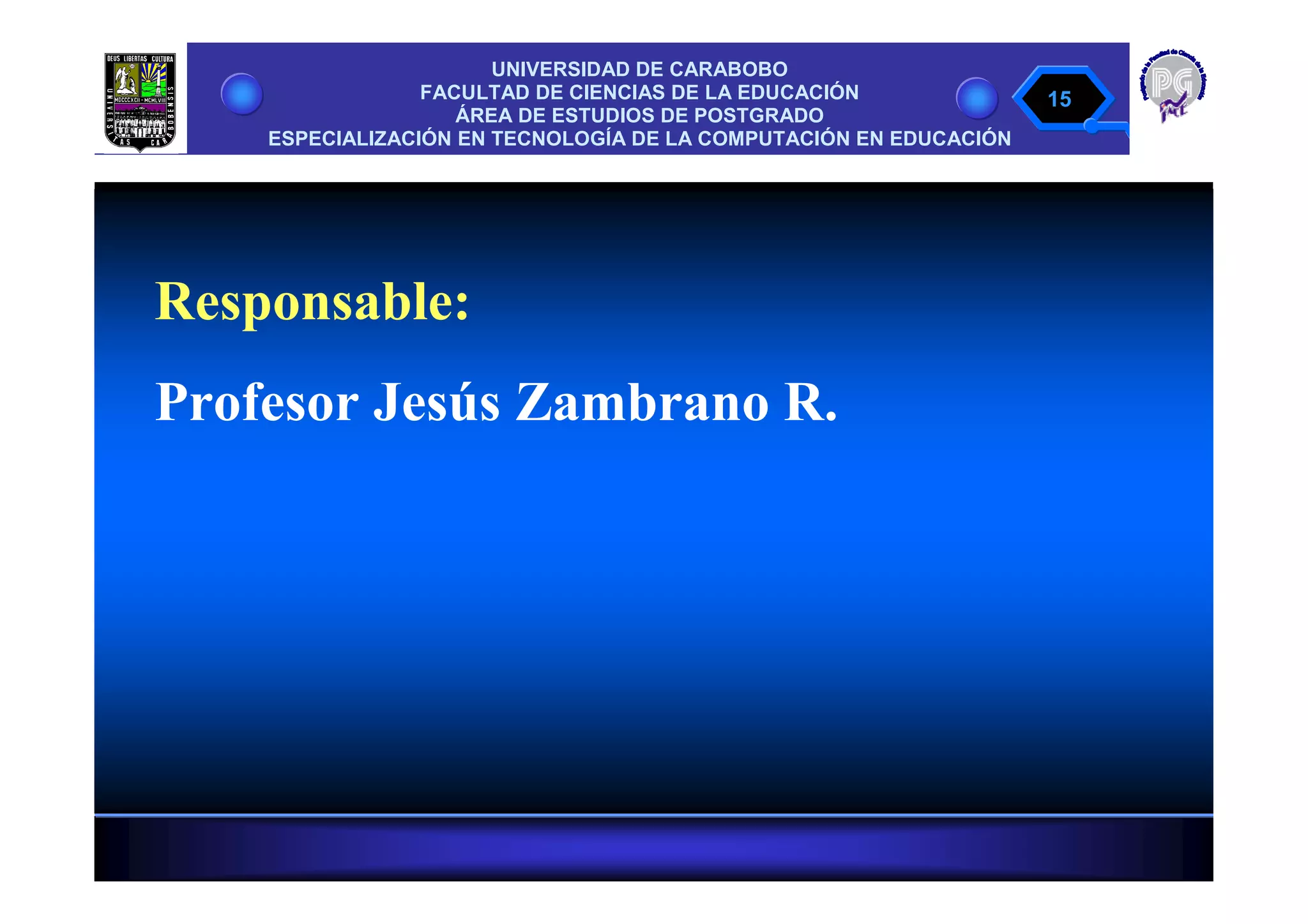 UNIVERSIDAD DE CARABOBO
                 FACULTAD DE CIENCIAS DE LA EDUCACIÓN              15
                    ÁREA DE ESTUDIOS DE POSTGRADO
    ESPECIALIZACIÓN EN TECNOLOGÍA DE LA COMPUTACIÓN EN EDUCACIÓN




Responsable:
Profesor Jesús Zambrano R.
 